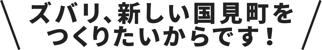 ズバリ、新しい国見町をつくりたいからです！